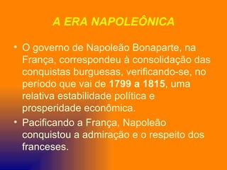 A ERA NAPOLEÔNICA

• O governo de Napoleão Bonaparte, na
  França, correspondeu à consolidação das
  conquistas burguesas, verificando-se, no
  período que vai de 1799 a 1815, uma
  relativa estabilidade política e
  prosperidade econômica.
• Pacificando a França, Napoleão
  conquistou a admiração e o respeito dos
  franceses.
 