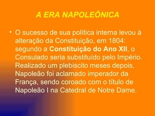 A ERA NAPOLEÔNICA

• O sucesso de sua política interna levou à
  alteração da Constituição, em 1804:
  segundo a Constituição do Ano XII, o
  Consulado seria substituído pelo Império.
  Realizado um plebiscito meses depois,
  Napoleão foi aclamado imperador da
  França, sendo coroado com o título de
  Napoleão I na Catedral de Notre Dame.
 