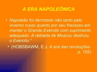 A ERA NAPOLEÔNICA

• Napoleão foi derrotado não tanto pelo
  inverno russo quanto por seu fracasso em
  manter o Grande Exército com suprimento
  adequado. A retirada de Moscou destruiu
  o Exército.”
 • (HOBSBAWM, E.J. A era das revoluções.
                                     p. 105)
 