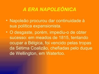 A ERA NAPOLEÔNICA

• Napoleão procurou dar continuidade à
  sua política expansionista.
• O desgaste, porém, impediu-o de obter
  sucesso: em meados de 1815, tentando
  ocupar a Bélgica, foi vencido pelas tropas
  da Sétima Coalizão, chefiadas pelo duque
  de Wellington, em Waterloo.
 