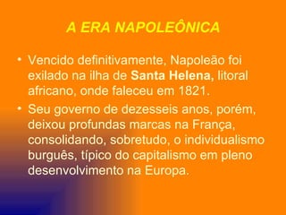 A ERA NAPOLEÔNICA

• Vencido definitivamente, Napoleão foi
  exilado na ilha de Santa Helena, litoral
  africano, onde faleceu em 1821.
• Seu governo de dezesseis anos, porém,
  deixou profundas marcas na França,
  consolidando, sobretudo, o individualismo
  burguês, típico do capitalismo em pleno
  desenvolvimento na Europa.
 