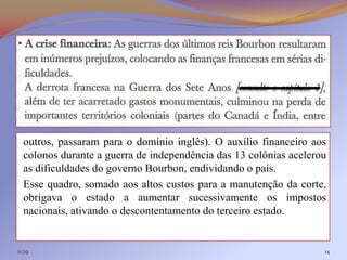 outros, passaram para o domínio inglês). O auxílio financeiro aos
  colonos durante a guerra de independência das 13 colônias acelerou
  as dificuldades do governo Bourbon, endividando o país.
  Esse quadro, somado aos altos custos para a manutenção da corte,
  obrigava o estado a aumentar sucessivamente os impostos
  nacionais, ativando o descontentamento do terceiro estado.


11:29                                                              14
 