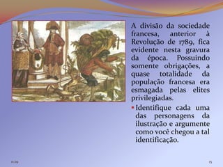 A divisão da sociedade
        francesa, anterior à
        Revolução de 1789, fica
        evidente nesta gravura
        da época. Possuindo
        somente obrigações, a
        quase totalidade da
        população francesa era
        esmagada pelas elites
        privilegiadas.
         Identifique cada uma
          das personagens da
          ilustração e argumente
          como você chegou a tal
          identificação.

11:29                          15
 