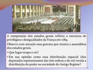 A composição dos estados gerais refletia a estrutura de
   privilégios e desigualdades da França em 1789.
   Observe com atenção essa gravura que mostra a assembleia
   dos estados gerais.
    Que lugar ocupa o rei?
    Em sua opinião como essa distribuição espacial (dos
     deputados representantes das três ordens e do rei) revela a
     distribuição do poder na sociedade do Antigo Regime?
11:29                                                              20
 