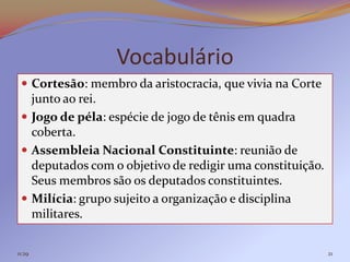 Vocabulário
  Cortesão: membro da aristocracia, que vivia na Corte
   junto ao rei.
  Jogo de péla: espécie de jogo de tênis em quadra
   coberta.
  Assembleia Nacional Constituinte: reunião de
   deputados com o objetivo de redigir uma constituição.
   Seus membros são os deputados constituintes.
  Milícia: grupo sujeito a organização e disciplina
   militares.

11:29                                                      21
 