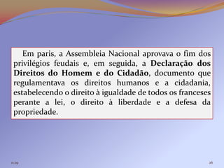 Em paris, a Assembleia Nacional aprovava o fim dos
 privilégios feudais e, em seguida, a Declaração dos
 Direitos do Homem e do Cidadão, documento que
 regulamentava os direitos humanos e a cidadania,
 estabelecendo o direito à igualdade de todos os franceses
 perante a lei, o direito à liberdade e a defesa da
 propriedade.




11:29                                                    26
 