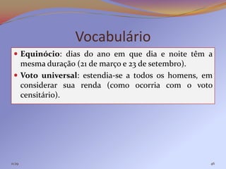 Vocabulário
  Equinócio: dias do ano em que dia e noite têm a
   mesma duração (21 de março e 23 de setembro).
  Voto universal: estendia-se a todos os homens, em
   considerar sua renda (como ocorria com o voto
   censitário).




11:29                                              46
 