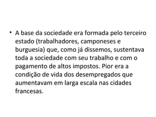 • A base da sociedade era formada pelo terceiro
estado (trabalhadores, camponeses e
burguesia) que, como já dissemos, sustentava
toda a sociedade com seu trabalho e com o
pagamento de altos impostos. Pior era a
condição de vida dos desempregados que
aumentavam em larga escala nas cidades
francesas.
 