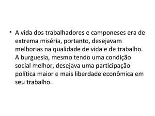 • A vida dos trabalhadores e camponeses era de
extrema miséria, portanto, desejavam
melhorias na qualidade de vida e de trabalho.
A burguesia, mesmo tendo uma condição
social melhor, desejava uma participação
política maior e mais liberdade econômica em
seu trabalho.
 
