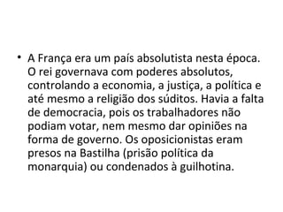 • A França era um país absolutista nesta época.
O rei governava com poderes absolutos,
controlando a economia, a justiça, a política e
até mesmo a religião dos súditos. Havia a falta
de democracia, pois os trabalhadores não
podiam votar, nem mesmo dar opiniões na
forma de governo. Os oposicionistas eram
presos na Bastilha (prisão política da
monarquia) ou condenados à guilhotina.
 