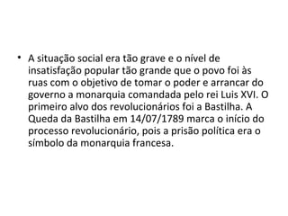 • A situação social era tão grave e o nível de
insatisfação popular tão grande que o povo foi às
ruas com o objetivo de tomar o poder e arrancar do
governo a monarquia comandada pelo rei Luis XVI. O
primeiro alvo dos revolucionários foi a Bastilha. A
Queda da Bastilha em 14/07/1789 marca o início do
processo revolucionário, pois a prisão política era o
símbolo da monarquia francesa.
 