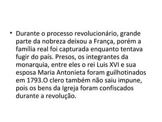 • Durante o processo revolucionário, grande
parte da nobreza deixou a França, porém a
família real foi capturada enquanto tentava
fugir do país. Presos, os integrantes da
monarquia, entre eles o rei Luis XVI e sua
esposa Maria Antonieta foram guilhotinados
em 1793.O clero também não saiu impune,
pois os bens da Igreja foram confiscados
durante a revolução.
 