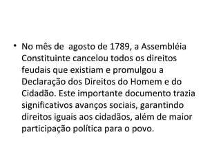 • No mês de agosto de 1789, a Assembléia
Constituinte cancelou todos os direitos
feudais que existiam e promulgou a
Declaração dos Direitos do Homem e do
Cidadão. Este importante documento trazia
significativos avanços sociais, garantindo
direitos iguais aos cidadãos, além de maior
participação política para o povo.
 