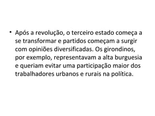 • Após a revolução, o terceiro estado começa a
se transformar e partidos começam a surgir
com opiniões diversificadas. Os girondinos,
por exemplo, representavam a alta burguesia
e queriam evitar uma participação maior dos
trabalhadores urbanos e rurais na política.
 
