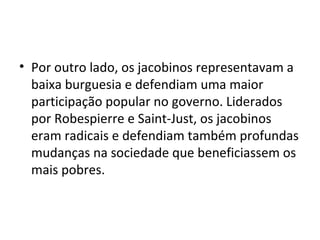 • Por outro lado, os jacobinos representavam a
baixa burguesia e defendiam uma maior
participação popular no governo. Liderados
por Robespierre e Saint-Just, os jacobinos
eram radicais e defendiam também profundas
mudanças na sociedade que beneficiassem os
mais pobres.
 