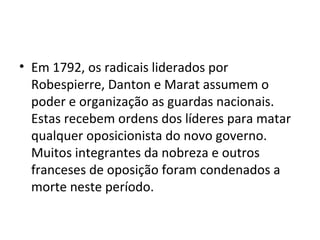 • Em 1792, os radicais liderados por
Robespierre, Danton e Marat assumem o
poder e organização as guardas nacionais.
Estas recebem ordens dos líderes para matar
qualquer oposicionista do novo governo.
Muitos integrantes da nobreza e outros
franceses de oposição foram condenados a
morte neste período.
 
