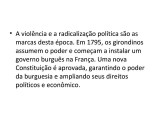 • A violência e a radicalização política são as
marcas desta época. Em 1795, os girondinos
assumem o poder e começam a instalar um
governo burguês na França. Uma nova
Constituição é aprovada, garantindo o poder
da burguesia e ampliando seus direitos
políticos e econômico.
 