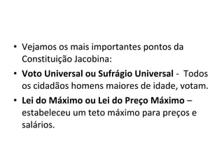 • Vejamos os mais importantes pontos da
Constituição Jacobina:
• Voto Universal ou Sufrágio Universal - Todos
os cidadãos homens maiores de idade, votam.
• Lei do Máximo ou Lei do Preço Máximo –
estabeleceu um teto máximo para preços e
salários.
 