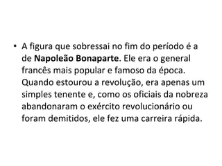 • A figura que sobressai no fim do período é a
de Napoleão Bonaparte. Ele era o general
francês mais popular e famoso da época.
Quando estourou a revolução, era apenas um
simples tenente e, como os oficiais da nobreza
abandonaram o exército revolucionário ou
foram demitidos, ele fez uma carreira rápida.
 