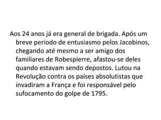 Aos 24 anos já era general de brigada. Após um
breve período de entusiasmo pelos Jacobinos,
chegando até mesmo a ser amigo dos
familiares de Robespierre, afastou-se deles
quando estavam sendo depostos. Lutou na
Revolução contra os países absolutistas que
invadiram a França e foi responsável pelo
sufocamento do golpe de 1795.
 