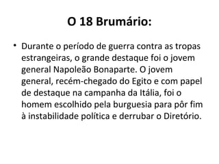 O 18 Brumário:
• Durante o período de guerra contra as tropas
estrangeiras, o grande destaque foi o jovem
general Napoleão Bonaparte. O jovem
general, recém-chegado do Egito e com papel
de destaque na campanha da Itália, foi o
homem escolhido pela burguesia para pôr fim
à instabilidade política e derrubar o Diretório.
 
