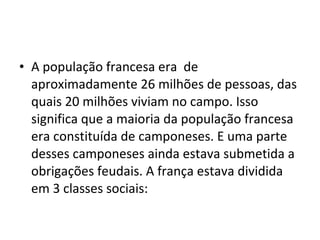 • A população francesa era de
aproximadamente 26 milhões de pessoas, das
quais 20 milhões viviam no campo. Isso
significa que a maioria da população francesa
era constituída de camponeses. E uma parte
desses camponeses ainda estava submetida a
obrigações feudais. A frança estava dividida
em 3 classes sociais:
 