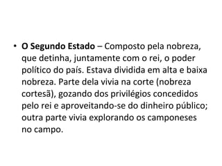 • O Segundo Estado – Composto pela nobreza,
que detinha, juntamente com o rei, o poder
político do país. Estava dividida em alta e baixa
nobreza. Parte dela vivia na corte (nobreza
cortesã), gozando dos privilégios concedidos
pelo rei e aproveitando-se do dinheiro público;
outra parte vivia explorando os camponeses
no campo.
 