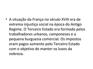 • A situação da França no século XVIII era de
extrema injustiça social na época do Antigo
Regime. O Terceiro Estado era formado pelos
trabalhadores urbanos, camponeses e a
pequena burguesia comercial. Os impostos
eram pagos somente pelo Terceiro Estado
com o objetivo de manter os luxos da
nobreza.
 