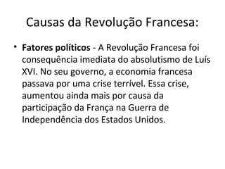 Causas da Revolução Francesa:
• Fatores políticos - A Revolução Francesa foi
consequência imediata do absolutismo de Luís
XVI. No seu governo, a economia francesa
passava por uma crise terrível. Essa crise,
aumentou ainda mais por causa da
participação da França na Guerra de
Independência dos Estados Unidos.
 