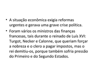 • A situação econômica exigia reformas
urgentes e gerava uma grave crise política.
• Foram vários os ministros das finanças
francesas, tais durante o reinado de Luís XVI:
Turgot, Necker e Calonne, que queriam forçar
a nobreza e o clero a pagar impostos, mas o
rei demitiu-os, porque também sofria pressão
do Primeiro e do Segundo Estados.
 