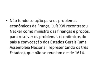 • Não tendo solução para os problemas
econômicos da França, Luís XVI recontratou
Necker como ministro das finanças e propôs,
para resolver os problemas econômicos do
país a convocação dos Estados Gerais (uma
Assembléia Nacional, representando os três
Estados), que não se reuniam desde 1614.
 