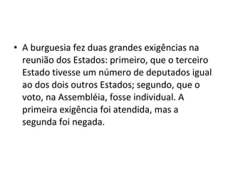 • A burguesia fez duas grandes exigências na
reunião dos Estados: primeiro, que o terceiro
Estado tivesse um número de deputados igual
ao dos dois outros Estados; segundo, que o
voto, na Assembléia, fosse individual. A
primeira exigência foi atendida, mas a
segunda foi negada.
 