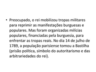 • Preocupado, o rei mobilizou tropas militares
para reprimir as manifestações burguesas e
populares. Mas foram organizadas milícias
populares, financiadas pela burguesia, para
enfrentar as tropas reais. No dia 14 de julho de
1789, a população parisiense tomou a Bastilha
(prisão política, símbolo do autoritarismo e das
arbitrariedades do rei).
 