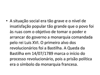 • A situação social era tão grave e o nível de
insatisfação popular tão grande que o povo foi
às ruas com o objetivo de tomar o poder e
arrancar do governo a monarquia comandada
pelo rei Luis XVI. O primeiro alvo dos
revolucionários foi a Bastilha. A Queda da
Bastilha em 14/07/1789 marca o início do
processo revolucionário, pois a prisão política
era o símbolo da monarquia francesa.
 