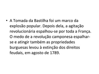 • A Tomada da Bastilha foi um marco da
explosão popular. Depois dela, a agitação
revolucionária espalhou-se por toda a França.
O medo de a revolução camponesa espalhar-
se e atingir também as propriedades
burguesas levou à extinção dos direitos
feudais, em agosto de 1789.
 