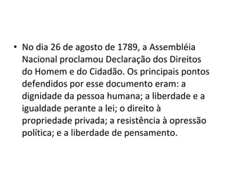 • No dia 26 de agosto de 1789, a Assembléia
Nacional proclamou Declaração dos Direitos
do Homem e do Cidadão. Os principais pontos
defendidos por esse documento eram: a
dignidade da pessoa humana; a liberdade e a
igualdade perante a lei; o direito à
propriedade privada; a resistência à opressão
política; e a liberdade de pensamento.
 