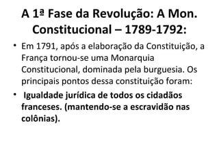 A 1ª Fase da Revolução: A Mon.
Constitucional – 1789-1792:
• Em 1791, após a elaboração da Constituição, a
França tornou-se uma Monarquia
Constitucional, dominada pela burguesia. Os
principais pontos dessa constituição foram:
• Igualdade jurídica de todos os cidadãos
franceses. (mantendo-se a escravidão nas
colônias).
 