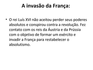 A invasão da França:
• O rei Luís XVI não aceitou perder seus poderes
absolutos e conspirou contra a revolução. Fez
contato com os reis da Áustria e da Prússia
com o objetivo de formar um exército e
invadir a França para restabelecer o
absolutismo.
 