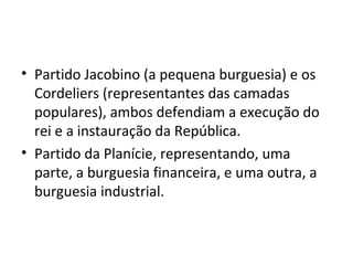 • Partido Jacobino (a pequena burguesia) e os
Cordeliers (representantes das camadas
populares), ambos defendiam a execução do
rei e a instauração da República.
• Partido da Planície, representando, uma
parte, a burguesia financeira, e uma outra, a
burguesia industrial.
 