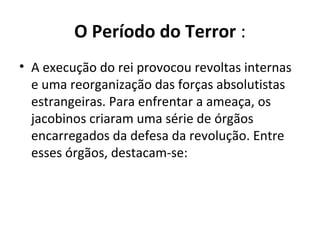 O Período do Terror :
• A execução do rei provocou revoltas internas
e uma reorganização das forças absolutistas
estrangeiras. Para enfrentar a ameaça, os
jacobinos criaram uma série de órgãos
encarregados da defesa da revolução. Entre
esses órgãos, destacam-se:
 