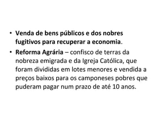 • Venda de bens públicos e dos nobres
fugitivos para recuperar a economia.
• Reforma Agrária – confisco de terras da
nobreza emigrada e da Igreja Católica, que
foram divididas em lotes menores e vendida a
preços baixos para os camponeses pobres que
puderam pagar num prazo de até 10 anos.
 