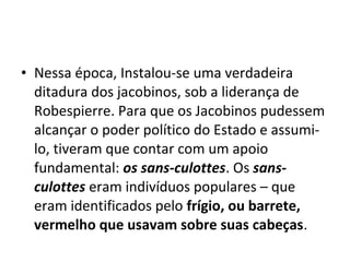 • Nessa época, Instalou-se uma verdadeira
ditadura dos jacobinos, sob a liderança de
Robespierre. Para que os Jacobinos pudessem
alcançar o poder político do Estado e assumi-
lo, tiveram que contar com um apoio
fundamental: os sans-culottes. Os sans-
culottes eram indivíduos populares – que
eram identificados pelo frígio, ou barrete,
vermelho que usavam sobre suas cabeças.
 