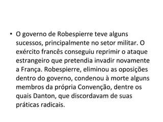 • O governo de Robespierre teve alguns
sucessos, principalmente no setor militar. O
exército francês conseguiu reprimir o ataque
estrangeiro que pretendia invadir novamente
a França. Robespierre, eliminou as oposições
dentro do governo, condenou à morte alguns
membros da própria Convenção, dentre os
quais Danton, que discordavam de suas
práticas radicais.
 