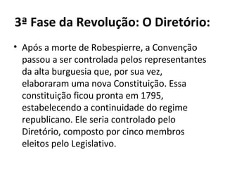 3ª Fase da Revolução: O Diretório:
• Após a morte de Robespierre, a Convenção
passou a ser controlada pelos representantes
da alta burguesia que, por sua vez,
elaboraram uma nova Constituição. Essa
constituição ficou pronta em 1795,
estabelecendo a continuidade do regime
republicano. Ele seria controlado pelo
Diretório, composto por cinco membros
eleitos pelo Legislativo.
 