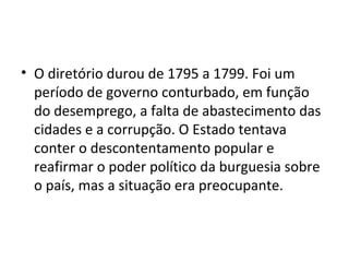 • O diretório durou de 1795 a 1799. Foi um
período de governo conturbado, em função
do desemprego, a falta de abastecimento das
cidades e a corrupção. O Estado tentava
conter o descontentamento popular e
reafirmar o poder político da burguesia sobre
o país, mas a situação era preocupante.
 