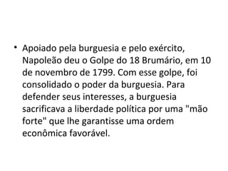 • Apoiado pela burguesia e pelo exército,
Napoleão deu o Golpe do 18 Brumário, em 10
de novembro de 1799. Com esse golpe, foi
consolidado o poder da burguesia. Para
defender seus interesses, a burguesia
sacrificava a liberdade política por uma "mão
forte" que lhe garantisse uma ordem
econômica favorável.
 