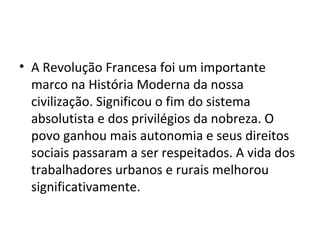 • A Revolução Francesa foi um importante
marco na História Moderna da nossa
civilização. Significou o fim do sistema
absolutista e dos privilégios da nobreza. O
povo ganhou mais autonomia e seus direitos
sociais passaram a ser respeitados. A vida dos
trabalhadores urbanos e rurais melhorou
significativamente.
 