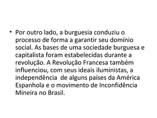 • Por outro lado, a burguesia conduziu o
processo de forma a garantir seu domínio
social. As bases de uma sociedade burguesa e
capitalista foram estabelecidas durante a
revolução. A Revolução Francesa também
influenciou, com seus ideais iluministas, a
independência de alguns países da América
Espanhola e o movimento de Inconfidência
Mineira no Brasil.
 