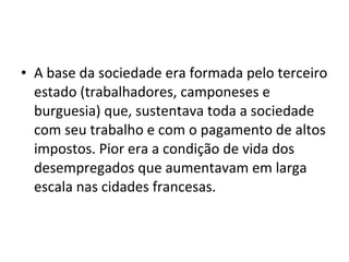 • A base da sociedade era formada pelo terceiro
estado (trabalhadores, camponeses e
burguesia) que, sustentava toda a sociedade
com seu trabalho e com o pagamento de altos
impostos. Pior era a condição de vida dos
desempregados que aumentavam em larga
escala nas cidades francesas.
 