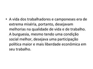 • A vida dos trabalhadores e camponeses era de
extrema miséria, portanto, desejavam
melhorias na qualidade de vida e de trabalho.
A burguesia, mesmo tendo uma condição
social melhor, desejava uma participação
política maior e mais liberdade econômica em
seu trabalho.
 